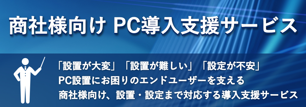 商社様向け PC導入支援サービス
「設置が大変」「設置が難しい」「設定が不安」
—— PC設置にお困りのエンドユーザーを支える
商社様向け、設置・設定まで対応する導入支援サービス